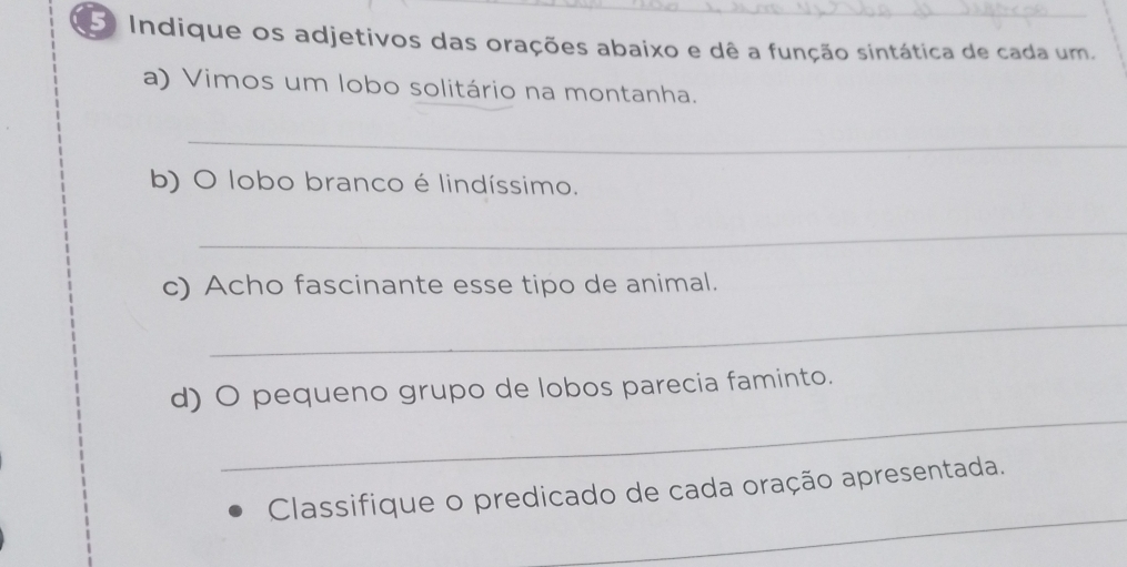 Indique os adjetivos das orações abaixo e dê a função sintática de cada um. 
a) Vimos um lobo solitário na montanha. 
_ 
b) O lobo branco é lindíssimo. 
_ 
c) Acho fascinante esse tipo de animal. 
_ 
_ 
d) O pequeno grupo de lobos parecia faminto. 
_ 
Classifique o predicado de cada oração apresentada.