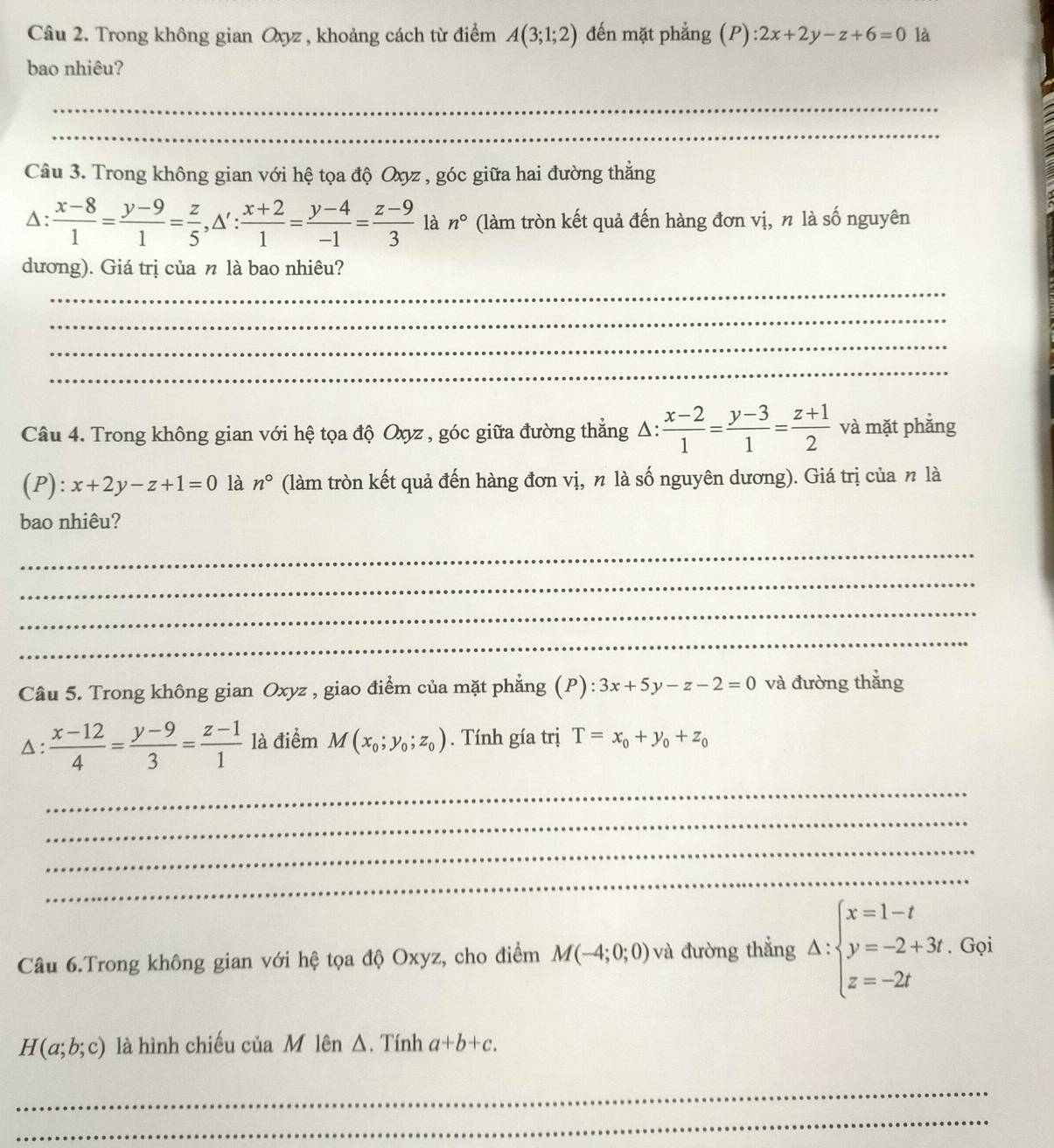 Trong không gian Oxyz , khoảng cách từ điểm A(3;1;2) đến mặt phẳng (P) 2x+2y-z+6=0 là
bao nhiêu?
_
_
Câu 3. Trong không gian với hệ tọa độ Oxyz , góc giữa hai đường thẳng
A:  (x-8)/1 = (y-9)/1 = z/5 ,△ ': (x+2)/1 = (y-4)/-1 = (z-9)/3  là n° (làm tròn kết quả đến hàng đơn vị, n là số nguyên
dương). Giá trị của n là bao nhiêu?
_
_
_
_
Câu 4. Trong không gian với hệ tọa độ Oxyz , góc giữa đường thẳng Δ:  (x-2)/1 = (y-3)/1 = (z+1)/2  và mặt phẳng
(P): x+2y-z+1=0 là n° (làm tròn kết quả đến hàng đơn vị, n là số nguyên dương). Giá trị của n là
bao nhiêu?
_
_
_
_
Câu 5. Trong không gian Oxyz , giao điểm của mặt phẳng (P):3x+5y-z-2=0 và đường thắng
△ :  (x-12)/4 = (y-9)/3 = (z-1)/1  là điểm M(x_0;y_0;z_0). Tính gía trị T=x_0+y_0+z_0
_
_
_
_
Câu 6.Trong không gian với hệ tọa độ Oxyz, cho điểm M(-4;0;0) và đường thắng △ :beginarrayl x=1-t y=-2+3t z=-2tendarray.. Gọi
H(a;b;c) là hình chiếu của M lên Δ. Tính a+b+c.
_
_