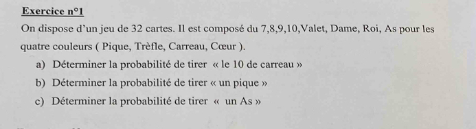 Exercice _ n°1 
On dispose d’un jeu de 32 cartes. Il est composé du 7, 8, 9, 10,Valet, Dame, Roi, As pour les 
quatre couleurs ( Pique, Trèfle, Carreau, Cœur ). 
a) Déterminer la probabilité de tirer « le 10 de carreau » 
b) Déterminer la probabilité de tirer « un pique » 
c) Déterminer la probabilité de tirer « un As »