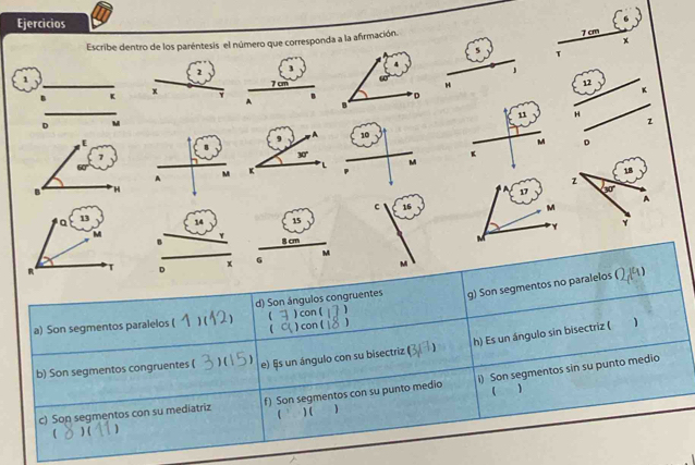 Ejercicios
Escribe dentro de los paréntesis el número que corresponda a la afirmación.
7 cm
x
5 T
2
」
1
H 12 K
K x
H
 
z
M 。
A
M
17
c 16 M
14 15
8 cm M
D x G M
M
g) Son segmentos no paralelos 1
a) Son segmentos paralelos ( ) ( 、 d) Son ángulos congruentes ) con (   
 ) con ( )
h) Es un ángulo sin bisectriz ( 1
1 
b) Son segmentos congruentes ( ) ( e) §s un ángulo con su bisectriz ( )
c) Son segmentos con su mediatriz f) Son segmentos con su punto medio i) Son segmentos sin su punto medio
1 
( ) ( 1 (  ) (