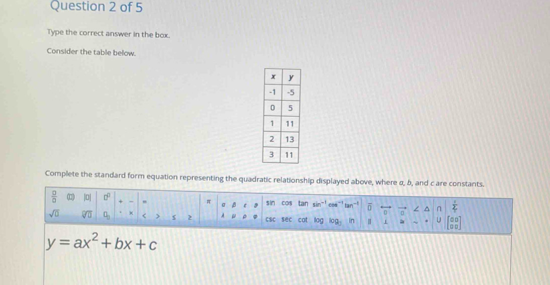 Type the correct answer in the box. 
Consider the table below. 
Complete the standard form equation representing the quadratic relationship displayed above, where σ, b, and c are constants. 
 □ /□   loj □^(□) + ` = a β sin cos tan sin^(-1) co tan^(-1) overline □  vector a^((n sumlimits _T)^0)
π
[
sqrt(0) sqrt[□](□ ) □ _□  × < > s A μ csc sec cot log log _□  In Ⅱ = U beginbmatrix □ □  □ □ endbmatrix
y=ax^2+bx+c