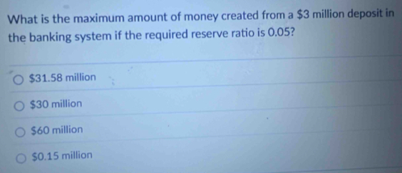 What is the maximum amount of money created from a $3 million deposit in
the banking system if the required reserve ratio is 0.05?
$31.58 million
$30 million
$60 million
$0.15 million