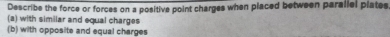 Describe the force or forces on a positive point charges when placed between parallel plates 
(a) with similar and equal charges 
(b) with opposite and equal charges