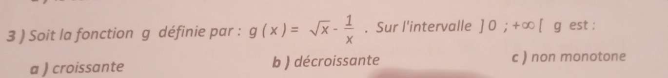 3 ) Soit la fonction g définie par : g(x)=sqrt(x)- 1/x . Sur l'intervalle ]0;+∈fty [g est :
a ) croissante b ) décroissante
c ) non monotone