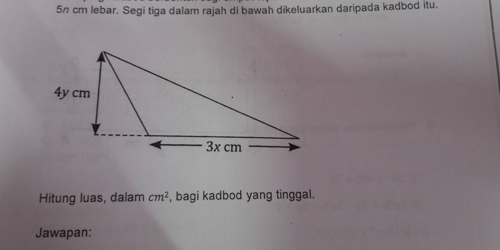 5n cm lebar. Segi tiga dalam rajah di bawah dikeluarkan daripada kadbod itu. 
Hitung luas, dalam cm^2 , bagi kadbod yang tinggal. 
Jawapan: