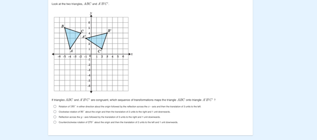 Look at the two triangles. A BC' and A'B'C'.
If triangles A.BC and A'B'C' are congruent, which sequence of transiformations maps the triangle ABC' onto triangle A'B'C' 1
Potation of 380° it either direction about the origin followed by the reflection across the z - axls and then the translation of 3 units to the left,
90° about the origin and then the translation of 2 units to the right and 1 unil downwants.
Reflection acioss the y-axis foltowed by the transtation of 3 units to the right and 11 unit downwands
Counterolockwise sotation ur 270° about the origin and then the translation of 2 units to the left and 1 unit-downwards.