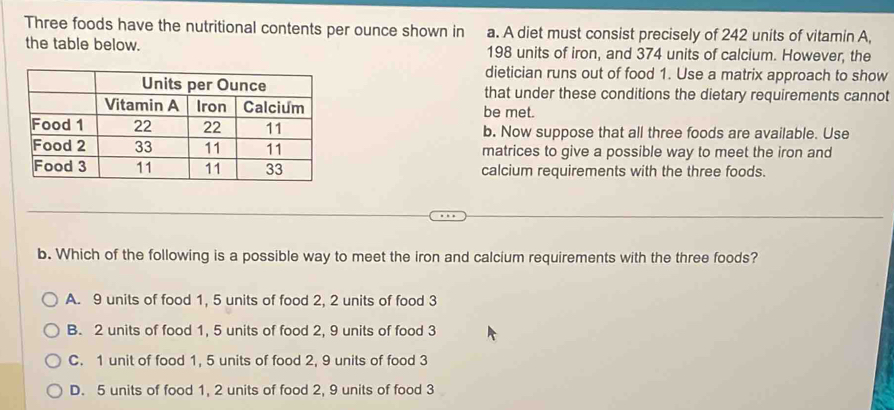 Three foods have the nutritional contents per ounce shown in a. A diet must consist precisely of 242 units of vitamin A,
the table below. 198 units of iron, and 374 units of calcium. However, the
dietician runs out of food 1. Use a matrix approach to show
that under these conditions the dietary requirements cannot
be met.
b. Now suppose that all three foods are available. Use
matrices to give a possible way to meet the iron and
calcium requirements with the three foods.
b. Which of the following is a possible way to meet the iron and calcium requirements with the three foods?
A. 9 units of food 1, 5 units of food 2, 2 units of food 3
B. 2 units of food 1, 5 units of food 2, 9 units of food 3
C. 1 unit of food 1, 5 units of food 2, 9 units of food 3
D. 5 units of food 1, 2 units of food 2, 9 units of food 3