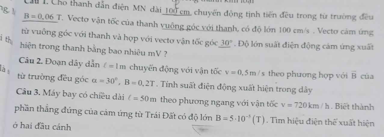 Cau 1. Cho thanh dẫn điện MN dài 100 cm, chuyển động tịnh tiến đều trong từ trường đều
B=0.06T. Vecto vận tốc của thanh vuông góc với thanh, có độ lớn 100 cm/s. Vectơ cảm ứng 
ith 
từ vuông góc với thanh và hợp với vectơ vận tốc góc 30°. Độ lớn suất điện động cảm ứng xuất 
hiện trong thanh bằng bao nhiêu mV ? 
Câu 2. Đoạn dây dẫn ell =1m chuyển động với vận tốc v=0,5m/s theo phương hợp với overline B của 
là s 
từ trường đều góc alpha =30°, B=0,2T. Tính suất điện động xuất hiện trong dây 
Câu 3. Máy bay có chiều dài ell =50m theo phương ngang với vận tốc v=720km/h. Biết thành 
phần thắng đứng của cảm ứng từ Trái Đất có độ lớn B=5· 10^(-5)(T). ìm hiệu điện thế xuất hiện 
ở hai đầu cánh