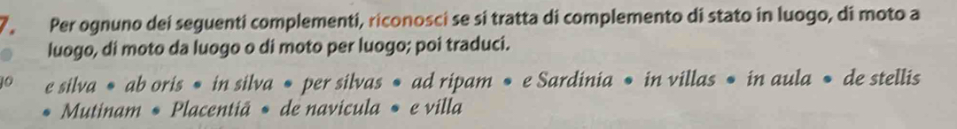 Per ognuno dei seguenti complementi, riconosci se si tratta di complemento di stato in luogo, di moto a 
luogo, di moto da luogo o di moto per luogo; poi traduci. 
O e silva • ab oris • in silva • per silvas • ad ripam • e Sardinia • in villas • in aula • de stellis 
Mutinam • Placentiã • de navicula • e villa