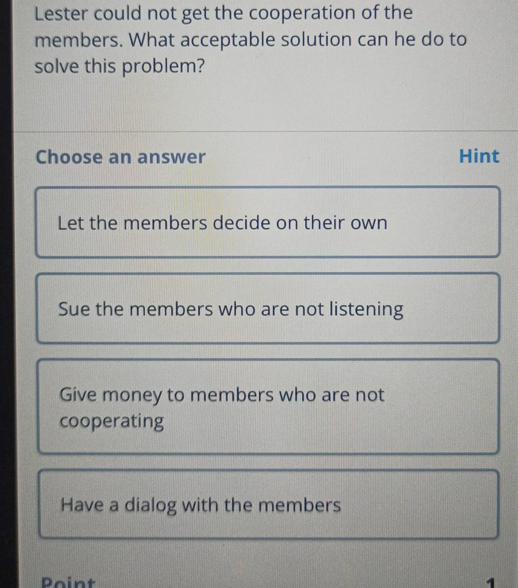 Lester could not get the cooperation of the
members. What acceptable solution can he do to
solve this problem?
Choose an answer Hint
Let the members decide on their own
Sue the members who are not listening
Give money to members who are not
cooperating
Have a dialog with the members
Point 1