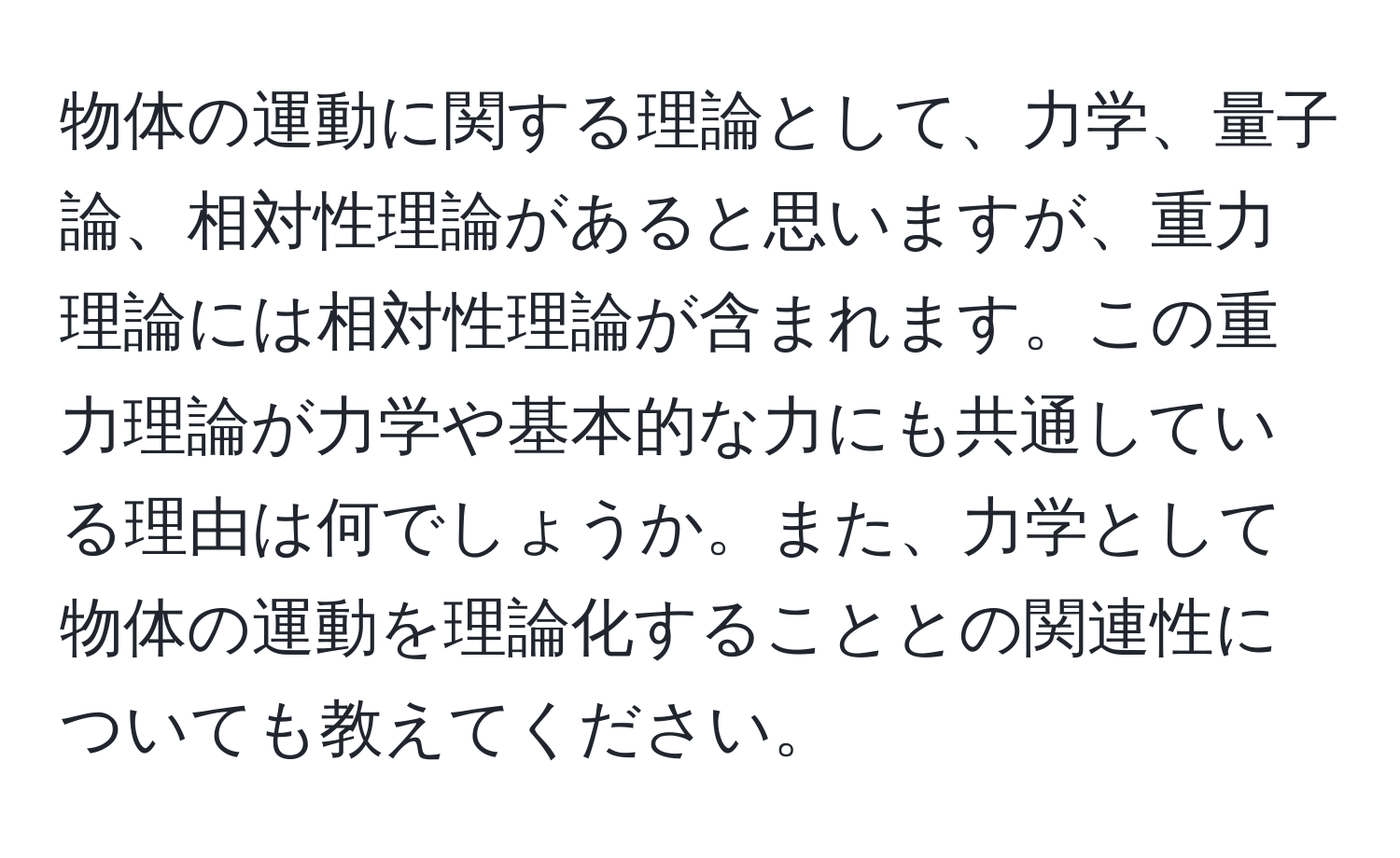 物体の運動に関する理論として、力学、量子論、相対性理論があると思いますが、重力理論には相対性理論が含まれます。この重力理論が力学や基本的な力にも共通している理由は何でしょうか。また、力学として物体の運動を理論化することとの関連性についても教えてください。