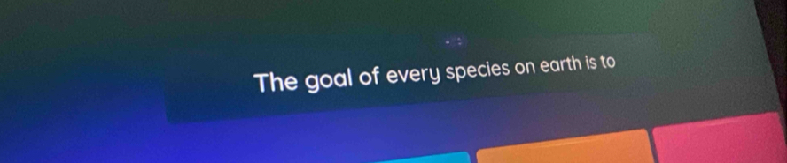 The goal of every species on earth is to