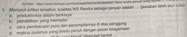 Sumber: https://www.kompas.com/stori/read/2022/04/08/0800000779/ws-rendra-penyair-yang-dijuluki-s
1. Menurut artikel tersebut, kualitas WS Rendra sebagai penyair adalah .... (jawaban lebih dari satu)
a. produktivitas dalam berkarya
b. pendidikan yang memadai
c. cara pembacaan puisi dan penampilannya di atas panggung
d. makna puisinya yang selalu penuh dengan pesan keagamaan
Merak' dineroleh berkat ....