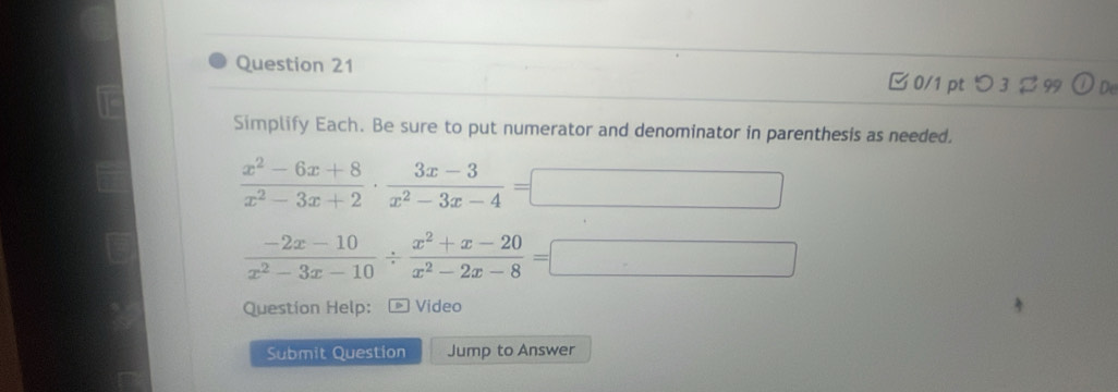 つ 3 % 99  enclosecircle1 De
Simplify Each. Be sure to put numerator and denominator in parenthesis as needed.
 (x^2-6x+8)/x^2-3x+2 ·  (3x-3)/x^2-3x-4 =□
 (-2x-10)/x^2-3x-10 /  (x^2+x-20)/x^2-2x-8 =□
Question Help: * Video
Submit Question Jump to Answer