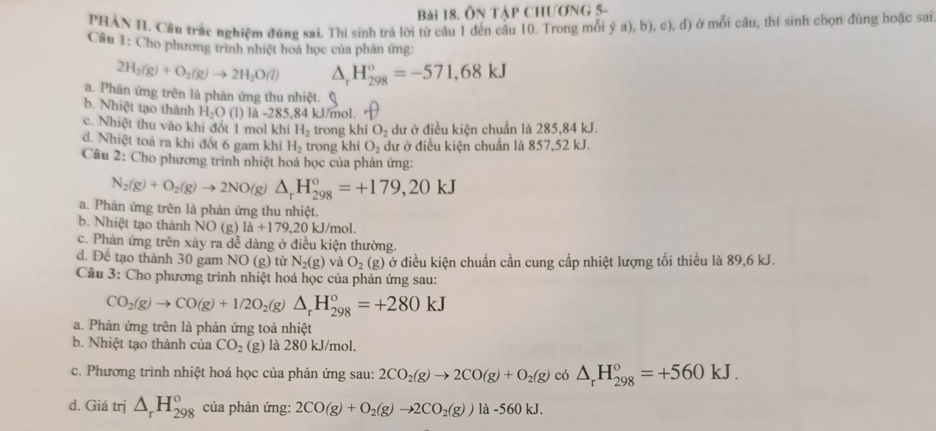 ÔN TậP CHƯơnG 5-
PHÁN II. Câu trắc nghiệm đúng sai. Thí sinh trả lời từ câu 1 đến cầu 10. Trong mỗi ý a), b), c), d) ở mỗi câu, thí sinh chọn đúng hoặc sai
Câu 1: Cho phương trình nhiệt hoá học của phản ứng:
2H_2(g)+O_2(g)to 2H_2O(l) △ _rH_(298)°=-571,68kJ
a. Phản ứng trên là phản ứng thu nhiệt. Q
b. Nhiệt tạo thành H_2O (1) là -28. 5.84 kJ/mol.
c. Nhiệt thu vào khi đốt 1 mol khí H_2 trong khiO_2 dư ở điều kiện chuẩn là 285,84 kJ.
d. Nhiệt toà ra khi đốt 6 gam khí H_2 trong khiO_2 dư ở điều kiện chuẩn là 857,52 kJ.
Câu 2: Cho phương trình nhiệt hoá học của phản ứng:
N_2(g)+O_2(g)to 2NO(g)△ _rH_(298)°=+179,20kJ
a. Phản ứng trên là phản ứng thu nhiệt.
b. Nhiệt tạo thành NO (g) 1a+179,20 kJ/mol.
c. Phản ứng trên xảy ra dễ dàng ở điều kiện thường.
d. Để tạo thành 30 gam NO (g) từ N_2(g) và O_2(g) ở điều kiện chuẩn cần cung cấp nhiệt lượng tối thiểu là 89,6 kJ.
Câu 3: Cho phương trình nhiệt hoá học của phản ứng sau:
CO_2(g)to CO(g)+1/2O_2(g)△ _rH_(298)°=+280kJ
a. Phản ứng trên là phản ứng toả nhiệt
b. Nhiệt tạo thành của CO_2 (g)   là 280 kJ/mol.
c. Phương trình nhiệt hoá học của phản ứng sau: 2CO_2(g)to 2CO(g)+O_2(g)ci△ _rH_(298)°=+560kJ.
d. Giá trị △ _rH_(298)° của phản ứng: 2CO(g)+O_2(g)to 2CO_2(g)) là -560 kJ.