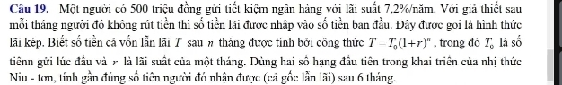 Một người có 500 triệu đồng gửi tiết kiệm ngân hàng với lãi suất 7,2% /năm. Với giả thiết sau 
mỗi tháng người đó không rút tiền thì số tiền lãi được nhập vào số tiền ban đầu. Đây được gọi là hình thức 
lãi kép. Biết số tiền cả vốn lẫn lãi T sauπ tháng được tính bởi công thức T-T_0(1+r)^n , trong đó T_0 là số 
tiênn gửi lúc đầu và 7 là lãi suất của một tháng. Dùng hai số hạng đầu tiên trong khai triển của nhị thức 
Niu - tơn, tính gần đúng số tiên người đó nhận được (cả gốc lẫn lãi) sau 6 tháng.