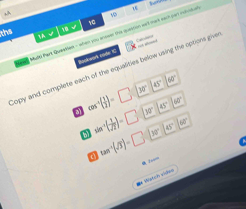 Sumina 
1E^(A 
1D 
1C 
ths 
1B 
ew! Multi Part Question - when you answer this question we'll mark each part individual 
1A 
Calculator 
Bookwork code: 1C not allowed 
Sopy and complete each of the equalities below using the options give
45^circ) 60°
45° 60°
a) cos^(-1)( 1/2 )=□ 30°
b) sin^(-1)( 1/sqrt(2) )=□ 30°
30° 45° 60°
a tan^(-1)(sqrt(3))=□
Zoom 
Watch video