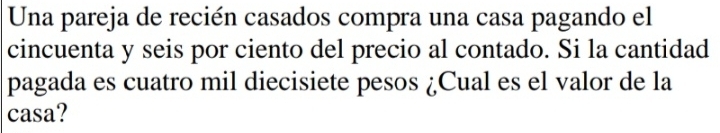 Una pareja de recién casados compra una casa pagando el 
cincuenta y seis por ciento del precio al contado. Si la cantidad 
pagada es cuatro mil diecisiete pesos ¿Cual es el valor de la 
casa?