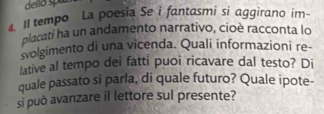 delló spaz 
4. Il tempo La poesia Se i fantasmi si aggirano im- 
placati ha un andamento narrativo, cioè racconta lo 
svolgimento di una vicenda. Quali informazioni re- 
lative al tempo dei fatti puoi ricavare dal testo? Di 
quale passato si parla, di quale futuro? Quale ipote- 
si può avanzare il lettore sul presente?