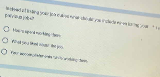 previous jobs? 
Instead of listing your job duties what should you include when listing your
Hours spent working there. 
What you liked about the job. 
Your accomplishments while working there.