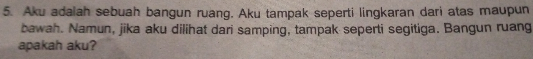 Aku adalah sebuah bangun ruang. Aku tampak seperti lingkaran dari atas maupun 
bawah. Namun, jika aku dilihat dari samping, tampak seperti segitiga. Bangun ruang 
apakah aku?