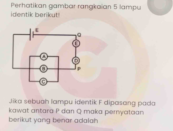 Perhatikan gambar rangkaian 5 lampu 
identik berikut! 
Jika sebuah lampu identik F dipasang pada 
kawat antara P dan Q maka pernyataan 
berikut yang benar adalah