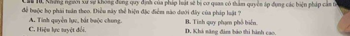 Cầu 10. Những người xứ sự không đùng quy định của pháp luật sẽ bị cơ quan có thầm quyền áp dụng các biện pháp cần tỉ
để buộc họ phải tuân theo. Điều này thể hiện đặc điểm nào dưới đây của pháp luật ?
A. Tính quyền lực, bắt buộc chung. B. Tính quy phạm phổ biển.
C. Hiệu lực tuyệt đối. D. Khả năng đảm bảo thi hành cao.