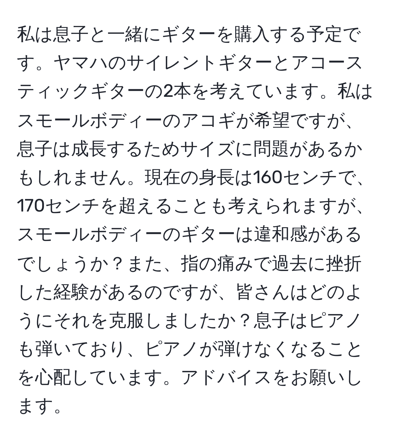 私は息子と一緒にギターを購入する予定です。ヤマハのサイレントギターとアコースティックギターの2本を考えています。私はスモールボディーのアコギが希望ですが、息子は成長するためサイズに問題があるかもしれません。現在の身長は160センチで、170センチを超えることも考えられますが、スモールボディーのギターは違和感があるでしょうか？また、指の痛みで過去に挫折した経験があるのですが、皆さんはどのようにそれを克服しましたか？息子はピアノも弾いており、ピアノが弾けなくなることを心配しています。アドバイスをお願いします。