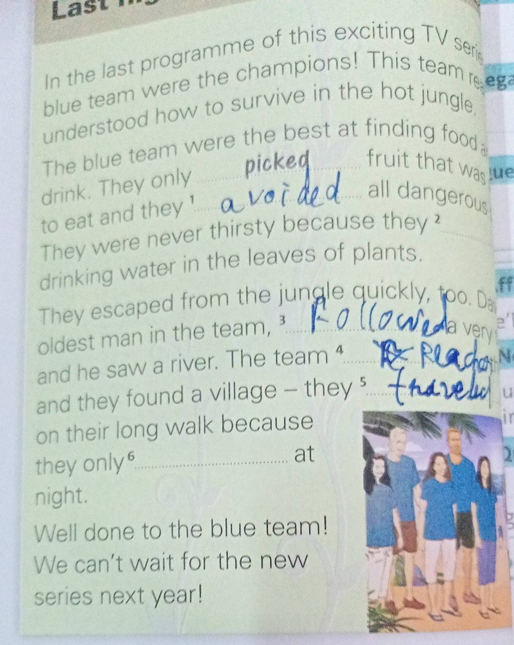 Last 1 
In the last programme of this exciting TV seri 
blue team were the champions! This team e 
understood how to survive in the hot jungle, 
The blue team were the best at finding food 

fruit that was le 
drink. They only_ 
all dangerous 
to eat and they 
They were never thirsty because they?_ 
drinking water in the leaves of plants. 
,ff 
They escaped from the jungle quickly, too. Da 
oldest man in the team, _ 
a ven 
and he saw a river. The team _ 

and they found a village - they ?_ 
u 
on their long walk because 
in 
they only"_ 
at 
1 
night. 
Well done to the blue team! 
We can’t wait for the new 
series next year!