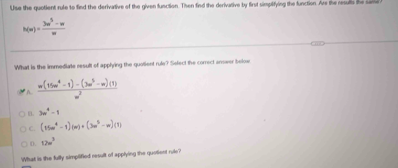 Use the quotient rule to find the derivative of the given function. Then find the derivative by first simplifying the function. Are the results the same?
h(w)= (3w^5-w)/w 
What is the immediate result of applying the quotient rule? Select the correct answer below.
A.  (w(15w^4-1)-(3w^5-w)(1))/w^2 
B. 3w^4-1
C. (15w^4-1)(w)+(3w^5-w)(1)
D. 12w^3
What is the fully simplified result of applying the quotient rule?