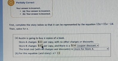 a Partlailly Correct 
Your answer is incorrect. (a): Your answer is incorrect. 
(b): Your answer is incorrect. 
First, complete the story below so that it can be represented by the equation 13x=15x-14
Then, solive for X. 
(a) Austin is going to buy x copies of a book. 
Store A charges $13 per copy, with no other charges or discounts. 
Store B charges $15 per copy, and there is a $14 coupon discount. 
The total cost (with all charges and discounts) is more for Store A. 
(b) For this equation (and story) x=13