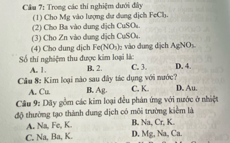 Trong các thí nghiệm dưới đây
(1) Cho Mg vào lượng dư dung dịch FeCl_3. 
(2) Cho Ba vào dung dịch CuSO₄.
(3) Cho Zn vào dung dịch ( CuSO 
(4) Cho dung dịch Fe(NO_3)_2 vào dung dịch AgNO_3. 
ố thí nghiệm thu được kim loại là:
A. 1. B. 2. C. 3. D. 4.
Câu 8: Kim loại nào sau đây tác dụng với nước?
A. Cu. B. Ag. C. K. D. Au.
Câu 9: Dãy gồm các kim loại đều phản ứng với nước ở nhiệt
độ thường tạo thành dung dịch có môi trường kiểm là
A. Na, Fe, K. B. Na, Cr, K.
C. Na, Ba, K. D. Mg, Na, Ca.