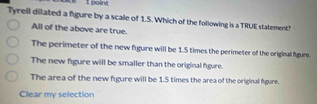 sice 1 point
Tyrell dilated a figure by a scale of 1.5. Which of the following is a TRUE statement?
All of the above are true.
The perimeter of the new fgure will be 1.5 times the perimeter of the original fgure.
The new figure will be smaller than the original figure.
The area of the new figure will be 1.5 times the area of the original figure.
Clear my selection