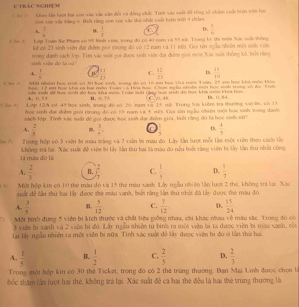1/ trác nghiệm
Cân 1 Gieo lần lượt hai con xúc xắc cân đối và đồng chất. Tinh xác suất đề tổng số chấm xuất hiện trên hai
con xúc xắc bằng 6. Biết rằng con xúc xắc thứ nhất xuất hiện mặt 4 chấm
A.  2/6 ·  1/2 .  5/6 ·
B.
C.
D.
6
Câu 2: Lớp Toán Sư Phạm có 95 Sinh viên, trong đó có 40 nam và 55 nữ. Trong kỳ thi môn Xác suất thống
kê có 23 sinh viên đạt điểm giọi (trong đó có 12 nam và 11 nữ). Gọi tên ngẫu nhiên một sinh viên
trong danh sách lớp. Tim xác suất gọi được sinh viên dạt diễm giọi môn Xác suất thống kê, biết rằng
sinh viên đó là nữ?
A.  1/5 ·  11/23 .  12/23 .  11/19 .
B.
C.
D.
Câu 3: Một nhóm học sinh có 30 học sinh, trong đó có 16 em học khá môn Toán, 25 em học khá môn Hóa
học, 12 em học khá ca hai môn Toán và Hóa học. Chọn ngầu nhiên một học sinh trong số đó. Tính
xác suất để học sinh đó học khá môn Toán biết rộng học sinh đó học khá môn Hóa học.
A. 0,53. B. 0, 75 . C.0, 48 . D. 0,84 .
Câu 4: Lớp 12A có 45 học sinh, trong đó có 20 nam và 25 nữ. Trong bài kiểm tra thường xuyên, có 15
học sinh đạt điểm giỏi (trong đó có 10 nam và 5 nữ). Gọi tên ngẫu nhiên một học sinh trong danh
sách lớp. Tính xác suất để gọi được học sinh đạt diểm giỏi, biết rằng dó là học sinh nữ?
A.  2/5 .  3/5 .  1/5 .  4/5 .
B.
D.
âu 5: Trong hộp có 3 viên bi màu trắng và 7 viên bi màu đỏ. Lấy lần lượt mỗi lần một viên theo cách lấy
không trả lại. Xác suất dề viên bi lấy lần thứ hai là màu đỏ nếu biết rằng viên bị lấy lần thứ nhất cũng
là màu đỏ là
A.  2/3 . ) 2/7 .  1/5 .  1/7 .
B.
C.
D.
6: Một hộp kín có 10 thẻ màu đỏ và 15 thẻ màu xanh. Lấy ngẫu nhiên lần lượt 2 thẻ, không trả lại. Xác
suất để lần thứ hai lấy được thẻ màu xanh, biết rằng lần thứ nhất đã lấy dược thẻ màu đỏ.
A.  3/5 .  5/12 . C.  7/12 . D.  15/24 .
B.
7: Một bình đựng 5 viên bi kích thước và chất liệu giống nhau, chi khác nhau về màu sắc. Trong đó có
3 viên bị xanh và 2 viên bi đỏ. Lấy ngẫu nhiên từ bình ra một viên bị ta dược viên bi màu xanh, rồi
lại lấy ngẫu nhiên ra một viên bi nữa. Tính xác suất đề lấy được viên bi đo ở lần thứ hai.
D.
A.  1/5 .  1/2 .  2/5 .  2/3 .
B.
C.
Trong một hộp kín có 30 thẻ Ticket, trong đó có 2 thẻ trúng thưởng. Bạn Mai Linh được chọn lê
bốc thăm lần lượt hai thẻ, không trả lại. Xác suất đề cả hai thẻ đều là hai thẻ trúng thưởng là