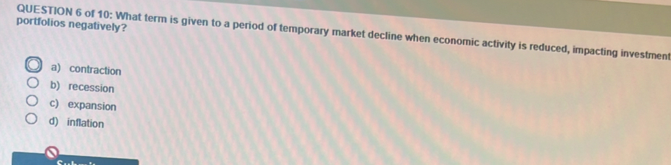 portfolios negatively?
QUESTION 6 of 10: What term is given to a period of temporary market decline when economic activity is reduced, impacting investment
a) contraction
b) recession
c) expansion
d) inflation
c