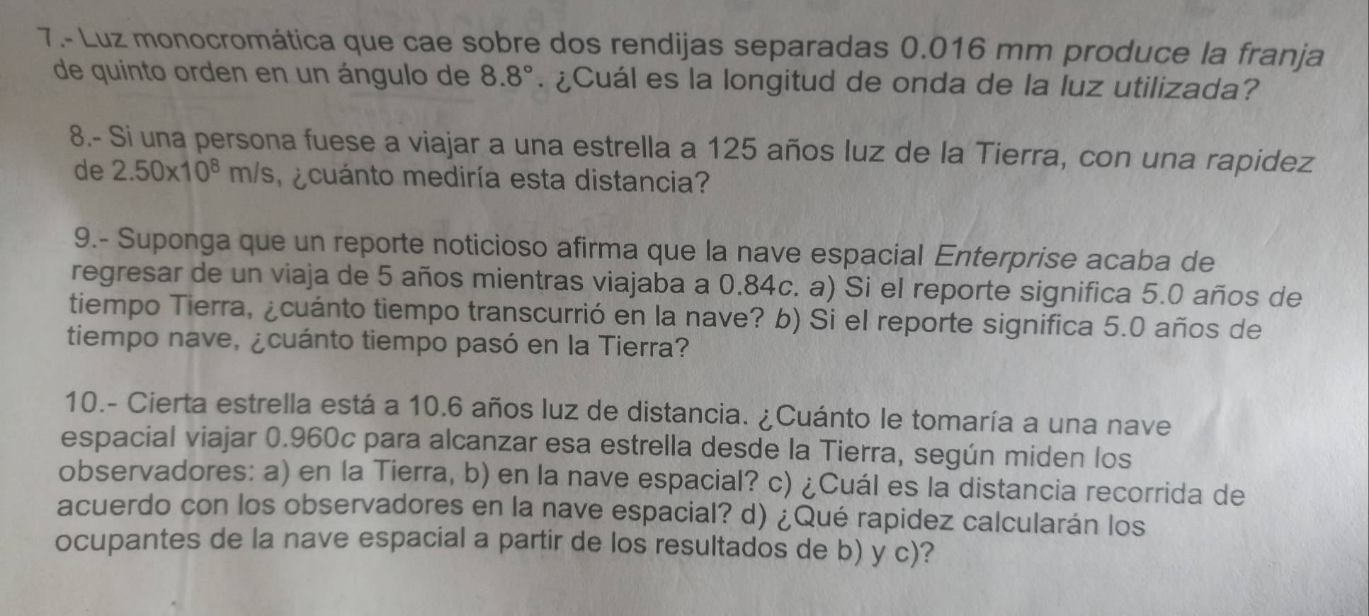 7.- Luz monocromática que cae sobre dos rendijas separadas 0.016 mm produce la franja 
de quinto orden en un ángulo de 8.8° ¿Cuál es la longitud de onda de la luz utilizada? 
8.- Si una persona fuese a viajar a una estrella a 125 años luz de la Tierra, con una rapidez 
de 2.50* 10^8m/s ecuánto mediría esta distancia? 
9.- Suponga que un reporte noticioso afirma que la nave espacial Enterprise acaba de 
regresar de un viaja de 5 años mientras viajaba a 0.84c. a) Si el reporte significa 5.0 años de 
tiempo Tierra, ¿cuánto tiempo transcurrió en la nave? b) Si el reporte significa 5.0 años de 
tiempo nave, ¿cuánto tiempo pasó en la Tierra? 
10.- Cierta estrella está a 10.6 años luz de distancia. ¿Cuánto le tomaría a una nave 
espacial viajar 0.960c para alcanzar esa estrella desde la Tierra, según miden los 
observadores: a) en la Tierra, b) en la nave espacial? c) ¿Cuál es la distancia recorrida de 
acuerdo con los observadores en la nave espacial? d) ¿Qué rapidez calcularán los 
ocupantes de la nave espacial a partir de los resultados de b) y c)?