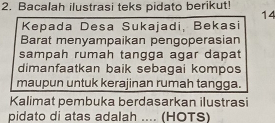 Bacalah ilustrasi teks pidato berikut! 
14 
Kepada Desa Sukajadi, Bekasi 
Barat menyampaikan pengoperasian 
sampah rumah tangga agar dapat 
dimanfaatkan baik sebagai kompos 
maupun untuk kerajinan rumah tangga. 
Kalimat pembuka berdasarkan ilustrasi 
pidato di atas adalah .... (HOTS)