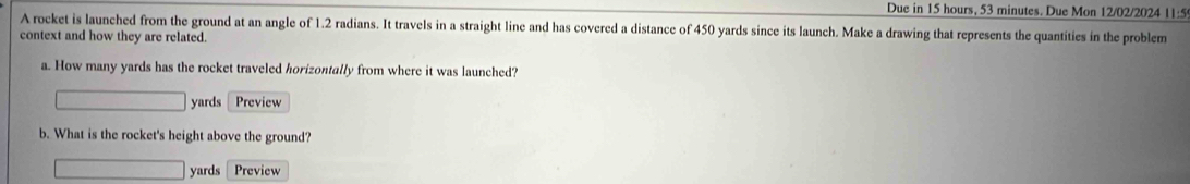 Due in 15 hours, 53 minutes. Due Mon 12/02/2024 11:5 
A rocket is launched from the ground at an angle of 1.2 radians. It travels in a straight line and has covered a distance of 450 yards since its launch. Make a drawing that represents the quantities in the problem 
context and how they are related. 
a. How many yards has the rocket traveled horizontally from where it was launched?
□ yards Preview 
b. What is the rocket's height above the ground?
□ yards Preview