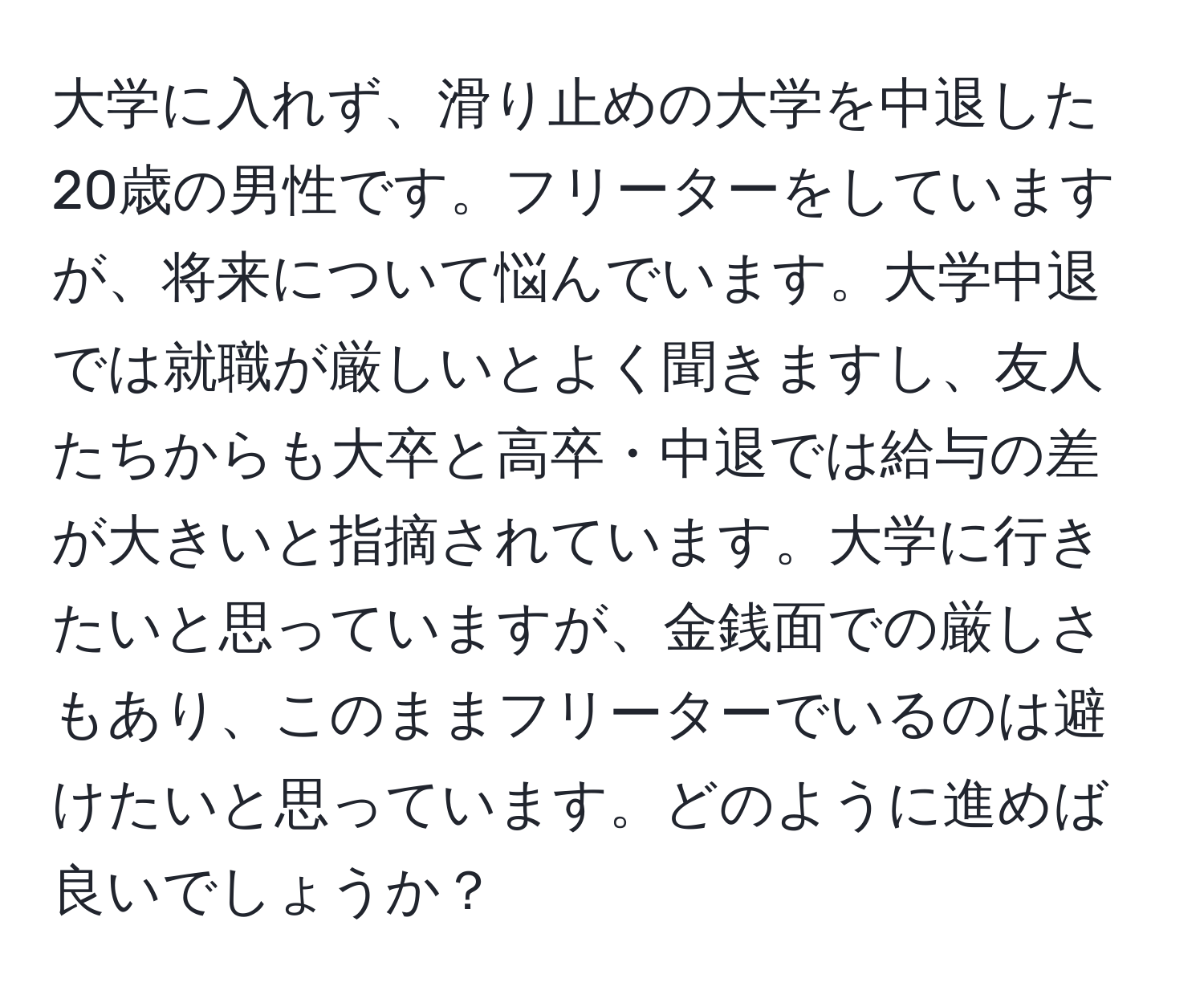 大学に入れず、滑り止めの大学を中退した20歳の男性です。フリーターをしていますが、将来について悩んでいます。大学中退では就職が厳しいとよく聞きますし、友人たちからも大卒と高卒・中退では給与の差が大きいと指摘されています。大学に行きたいと思っていますが、金銭面での厳しさもあり、このままフリーターでいるのは避けたいと思っています。どのように進めば良いでしょうか？