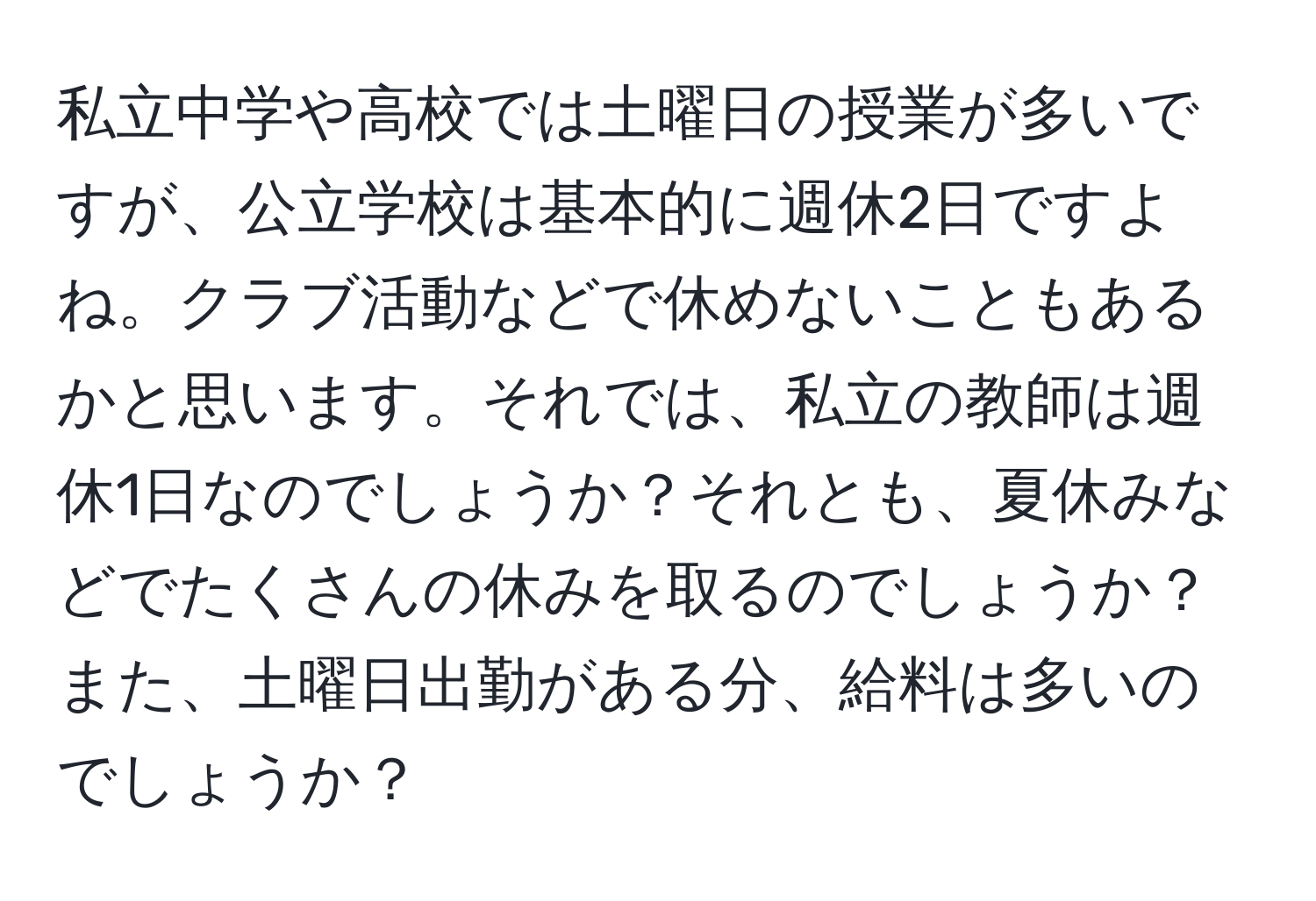 私立中学や高校では土曜日の授業が多いですが、公立学校は基本的に週休2日ですよね。クラブ活動などで休めないこともあるかと思います。それでは、私立の教師は週休1日なのでしょうか？それとも、夏休みなどでたくさんの休みを取るのでしょうか？また、土曜日出勤がある分、給料は多いのでしょうか？