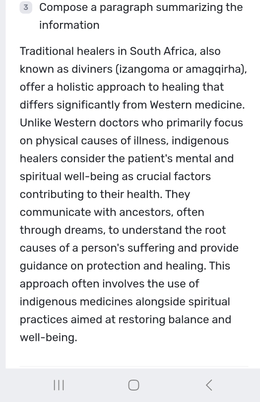 Compose a paragraph summarizing the 
information 
Traditional healers in South Africa, also 
known as diviners (izangoma or amagqirha), 
offer a holistic approach to healing that 
differs significantly from Western medicine. 
Unlike Western doctors who primarily focus 
on physical causes of illness, indigenous 
healers consider the patient's mental and 
spiritual well-being as crucial factors 
contributing to their health. They 
communicate with ancestors, often 
through dreams, to understand the root 
causes of a person's suffering and provide 
guidance on protection and healing. This 
approach often involves the use of 
indigenous medicines alongside spiritual 
practices aimed at restoring balance and 
well-being.