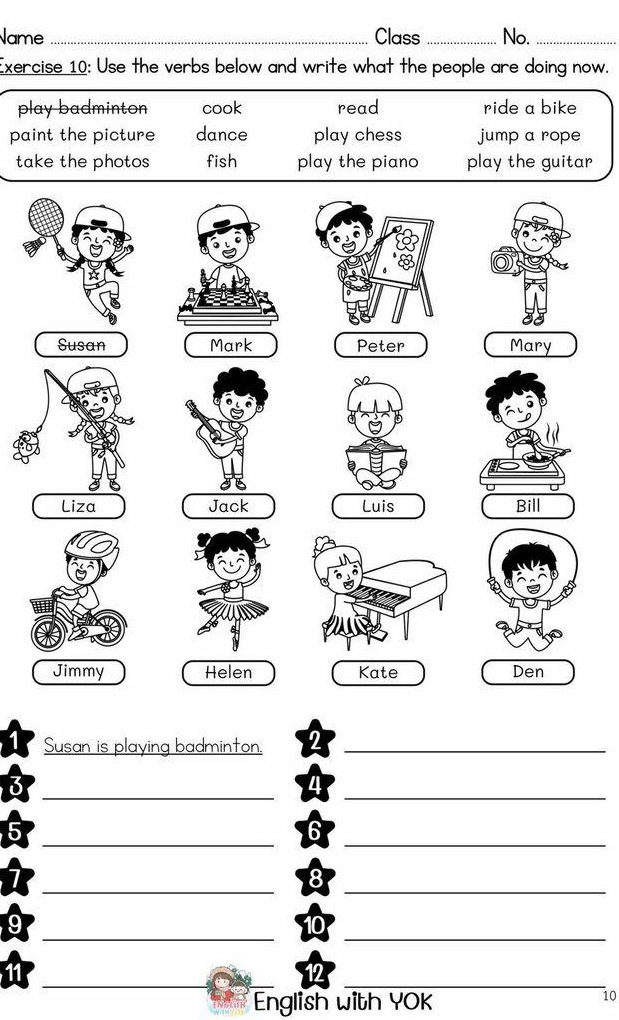 Name _Class _No._
Exercise 10: Use the verbs below and write what the people are doing now.
play badminton cook read ride a bike
paint the picture dance play chess jump a rope
take the photos fish play the piano play the guitar
Susan is playing badminton._
__
__
_
_
__
__
English with YOK
10