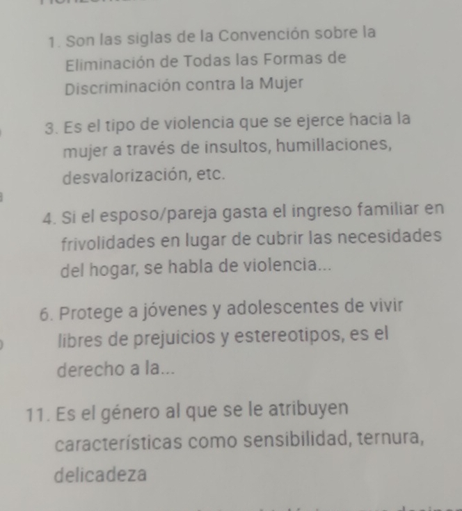 Son las siglas de la Convención sobre la 
Eliminación de Todas las Formas de 
Discriminación contra la Mujer 
3. Es el tipo de violencia que se ejerce hacia la 
mujer a través de insultos, humillaciones, 
desvalorización, etc. 
4. Si el esposo/pareja gasta el ingreso familiar en 
frivolidades en lugar de cubrir las necesidades 
del hogar, se habla de violencia... 
6. Protege a jóvenes y adolescentes de vivir 
libres de prejuicios y estereotipos, es el 
derecho a la... 
11. Es el género al que se le atribuyen 
características como sensibilidad, ternura, 
delicadeza