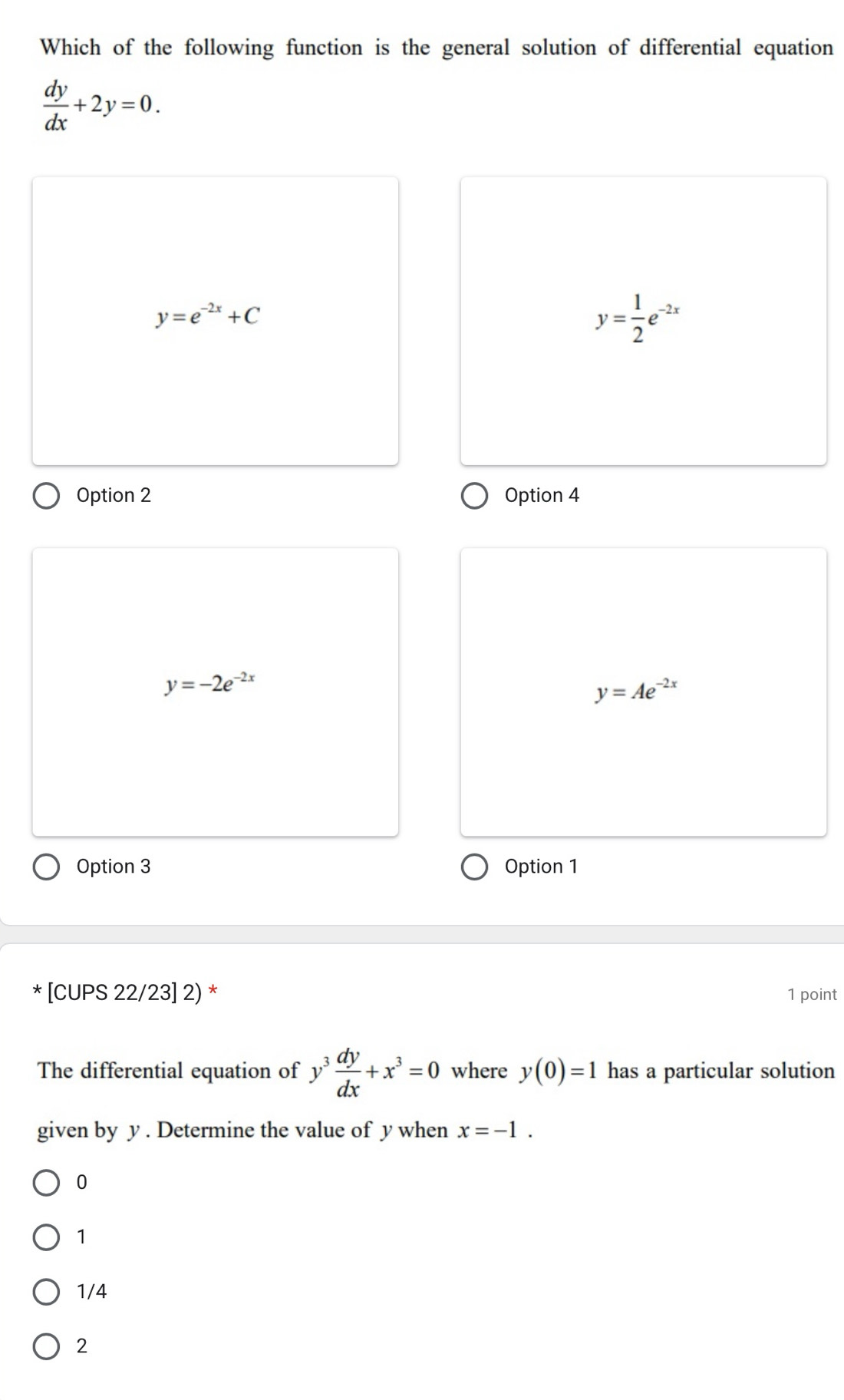 Which of the following function is the general solution of differential equation
 dy/dx +2y=0.
y=e^(-2x)+C
y= 1/2 e^(-2x)
Option 2 Option 4
y=-2e^(-2x)
y=Ae^(-2x)
Option 3 Option 1
* [CUPS 22/23] 2) * 1 point
The differential equation of y^3 dy/dx +x^3=0 where y(0)=1 has a particular solution
given by y. Determine the value of y when x=-1.
0
1
1/4
2