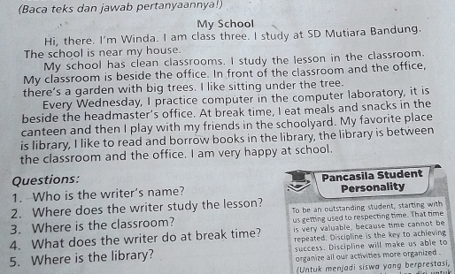 (Baca teks dan jawab pertanyaannya!) 
My School 
Hi, there. I'm Winda. I am class three. I study at SD Mutiara Bandung. 
The school is near my house. 
My school has clean classrooms. I study the lesson in the classroom. 
My classroom is beside the office. In front of the classroom and the office, 
there’s a garden with big trees. I like sitting under the tree. 
Every Wednesday, I practice computer in the computer laboratory, it is 
beside the headmaster’s office. At break time, I eat meals and snacks in the 
canteen and then I play with my friends in the schoolyard. My favorite place 
is library, I like to read and borrow books in the library, the library is between 
the classroom and the office. I am very happy at school. 
Questions: 
1. Who is the writer’s name? Pancasila Student Personality 
2. Where does the writer study the lesson? 
3. Where is the classroom? To be an outstanding student, starting with 
us getting used to respecting time. That time 
4. What does the writer do at break time? is very valuable, because time cannot be 
repeated. Discipline is the key to achieving 
5. Where is the library? success. Discipline will make us able to 
organize all our activities more organized . 
(Untuk menjadi siswa yang berprestasi,