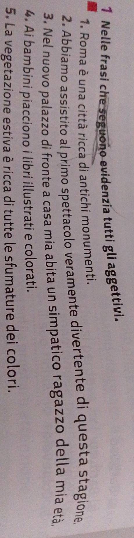 Nelle frasi che seguono evidenzia tutti gli aggettivi. 
1. Roma è una città ricca di antichi monumenti. 
2. Abbiamo assistito al primo spettacolo veramente divertente di questa stagione 
3. Nel nuovo palazzo di fronte a casa mia abita un simpatico ragazzo della mía età. 
4. Ai bambini piacciono i libri illustrati e colorati. 
5. La vegetazione estiva è ricca di tutte le sfumature dei colori.
