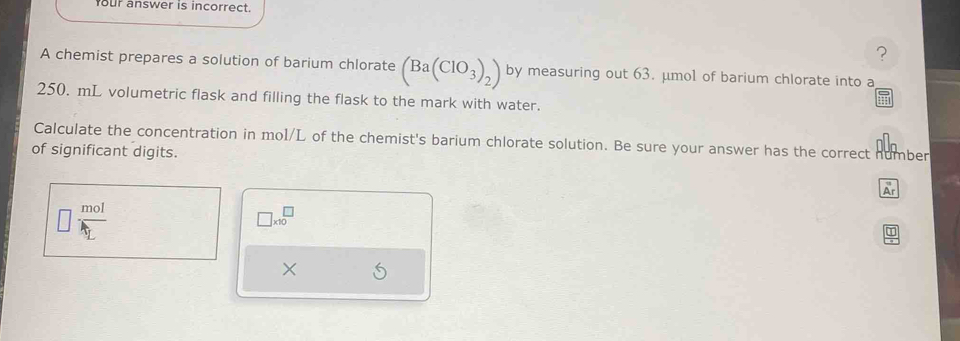 our answer is incorrect. 
? 
A chemist prepares a solution of barium chlorate (Ba(ClO_3)_2) by measuring out 63. μmo1 of barium chlorate into a
250. mL volumetric flask and filling the flask to the mark with water. 
Calculate the concentration in mol/L of the chemist's barium chlorate solution. Be sure your answer has the correct number 
of significant digits. 
Ar
frac molt_L
□ * 10^(□)
×