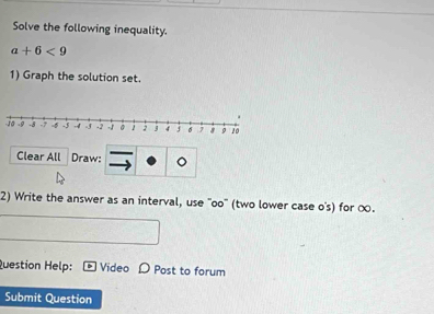 Solve the following inequality.
a+6<9</tex> 
1) Graph the solution set. 
Clear All Draw: 。 
2) Write the answer as an interval, use ''oo' (two lower case o's) for ∞. 
Question Help: Video D Post to forum 
Submit Question