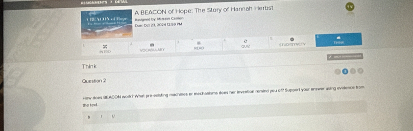 ASSIGNMENTS ) DETAIL 
A BEACON of Hope: The Story of Hannah Herbst 
A BE ACON of Hope Ss if temd 1 Assigned by: Mizraim Carrion 
Due: Oct 23, 2024 12.59 PM 
4 5
2 3 = 
INTRO VOCABULARY READ STUDYSYNCTV THNK 

Think 
Question 2 
How does BEACON work? What pre-existing machines or mechanisms does her invention remind you of? Support your answer using evidence from 
the text 
B 1 o