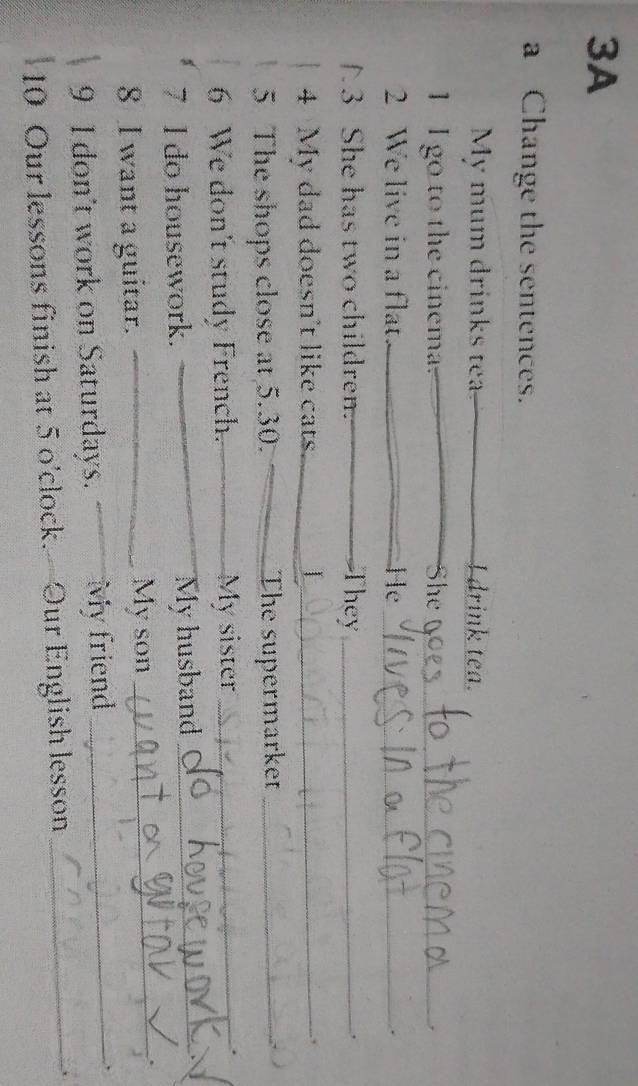 3A 
a Change the sentences. 
My mum drinks tea I drink tea. 
1 I go to the cinema. She_ 
2 We live in a flat _He_ 
3 She has two children. _They_ 
， 
4 My dad doesn't like cats _| 
., 
5 The shops close at 5.30. The supermarke_ 
6 We don't study French. My sister_ 
7 I do housework. My husband_ 
8 I want a guitar. _My son _. 
9 I don't work on Saturdays. My friend _、 
10 Our lessons finish at 5 o'clock.—Our English lesson _.